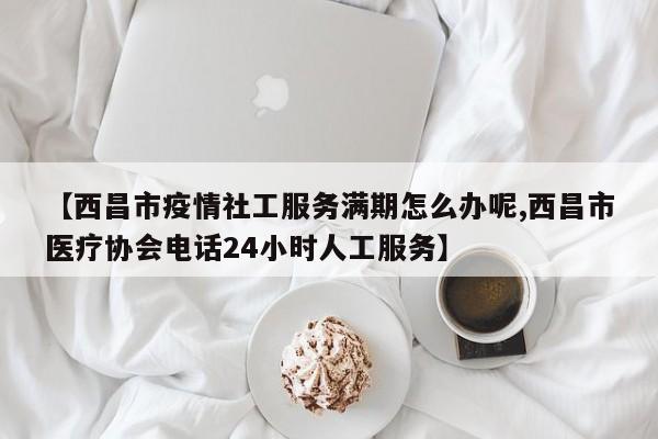 【西昌市疫情社工服务满期怎么办呢,西昌市医疗协会电话24小时人工服务】