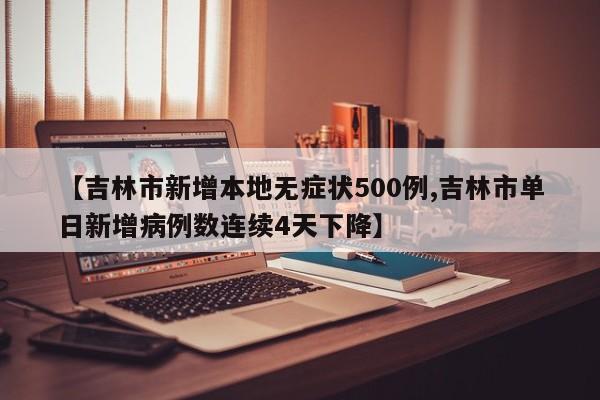 【吉林市新增本地无症状500例,吉林市单日新增病例数连续4天下降】