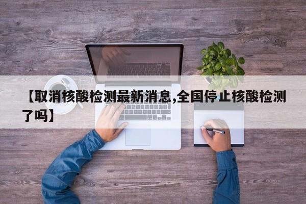 【取消核酸检测最新消息,全国停止核酸检测了吗】