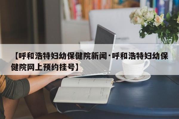 【呼和浩特妇幼保健院新闻·呼和浩特妇幼保健院网上预约挂号】