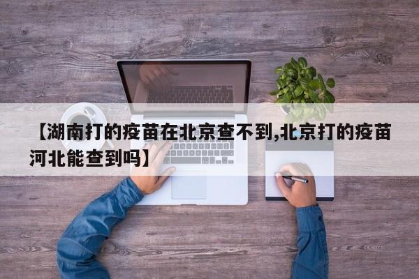 【湖南打的疫苗在北京查不到,北京打的疫苗河北能查到吗】
