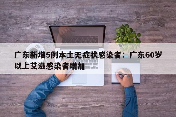广东新增5例本土无症状感染者：广东60岁以上艾滋感染者增加