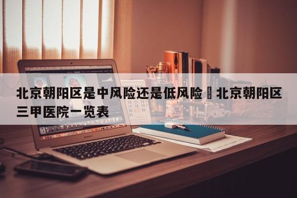 北京朝阳区是中风险还是低风险›北京朝阳区三甲医院一览表