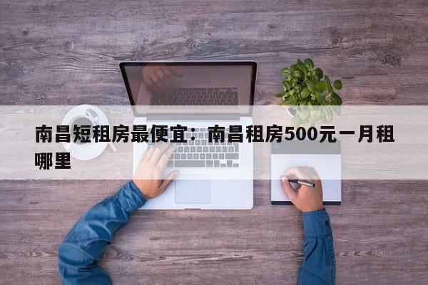 南昌短租房最便宜：南昌租房500元一月租哪里