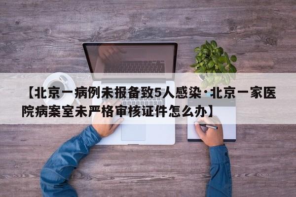 【北京一病例未报备致5人感染·北京一家医院病案室未严格审核证件怎么办】