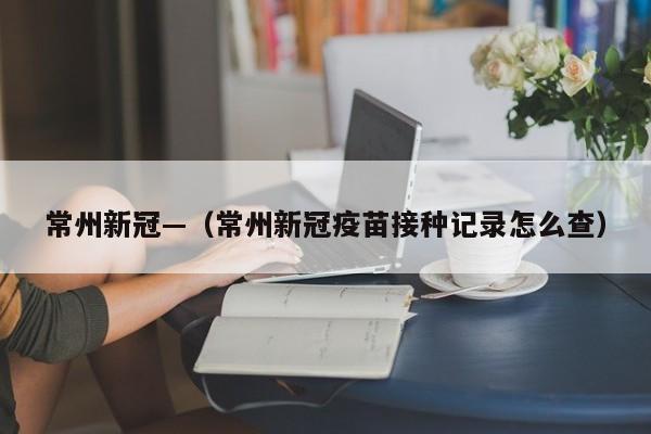 常州新冠—（常州新冠疫苗接种记录怎么查）