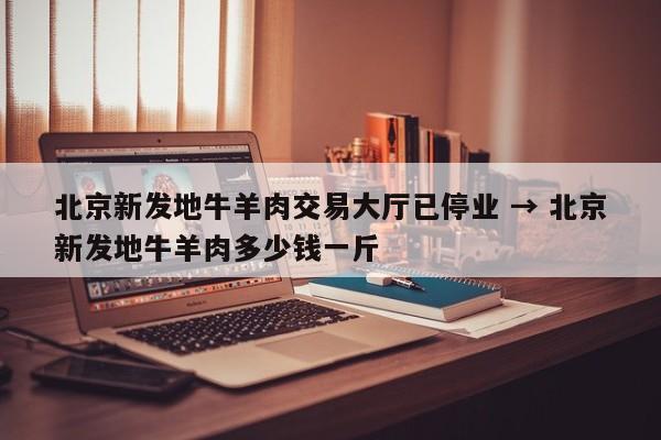 北京新发地牛羊肉交易大厅已停业 → 北京新发地牛羊肉多少钱一斤