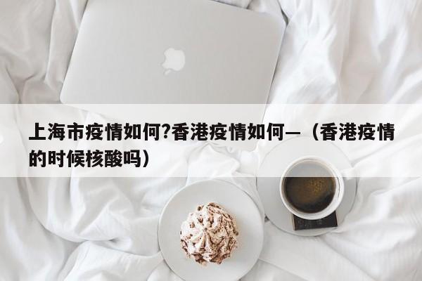 上海市疫情如何?香港疫情如何—（香港疫情的时候核酸吗）