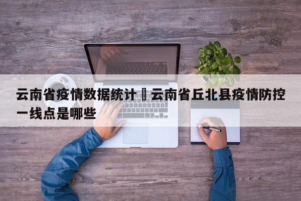云南省疫情数据统计›云南省丘北县疫情防控一线点是哪些