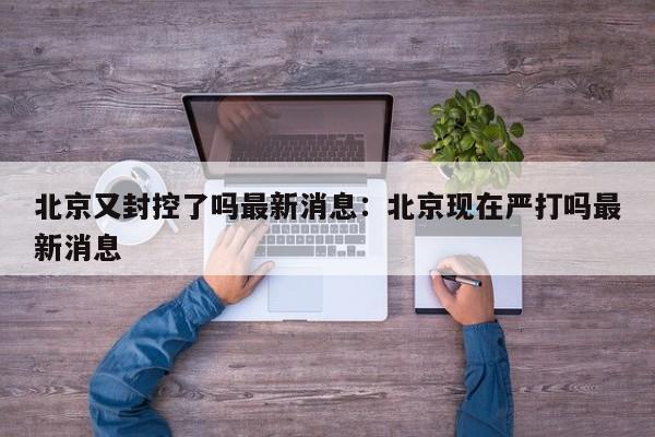 北京又封控了吗最新消息：北京现在严打吗最新消息