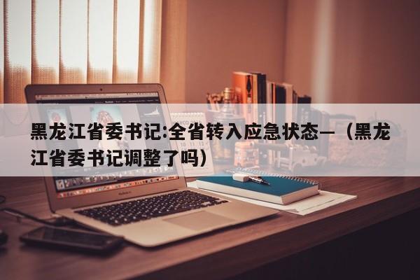 黑龙江省委书记:全省转入应急状态—（黑龙江省委书记调整了吗）