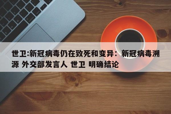 世卫:新冠病毒仍在致死和变异：新冠病毒溯源 外交部发言人 世卫 明确结论