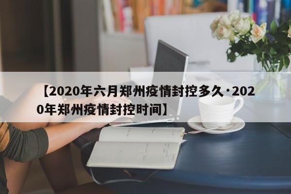 【2020年六月郑州疫情封控多久·2020年郑州疫情封控时间】