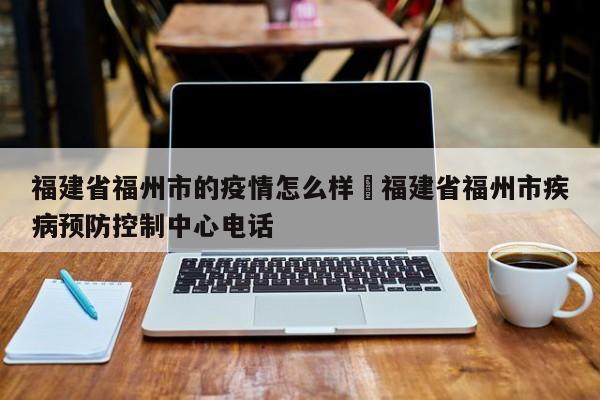 福建省福州市的疫情怎么样›福建省福州市疾病预防控制中心电话