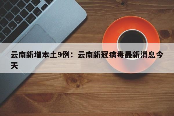 云南新增本土9例：云南新冠病毒最新消息今天