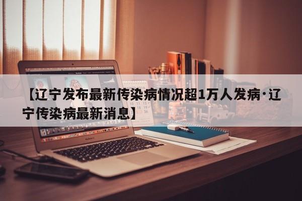 【辽宁发布最新传染病情况超1万人发病·辽宁传染病最新消息】