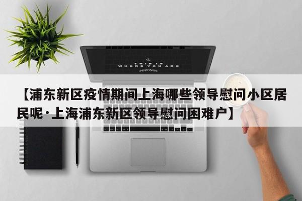 【浦东新区疫情期间上海哪些领导慰问小区居民呢·上海浦东新区领导慰问困难户】