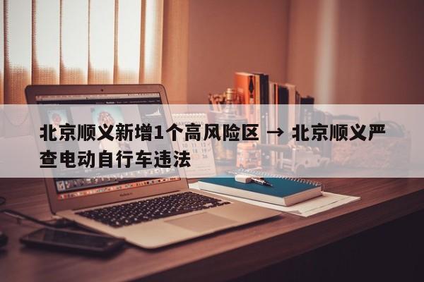 北京顺义新增1个高风险区 → 北京顺义严查电动自行车违法