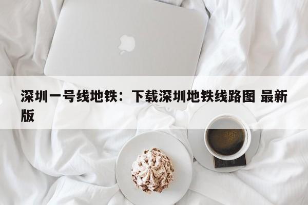 深圳一号线地铁：下载深圳地铁线路图 最新版