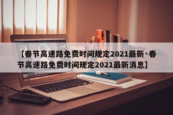 【春节高速路免费时间规定2021最新·春节高速路免费时间规定2021最新消息】