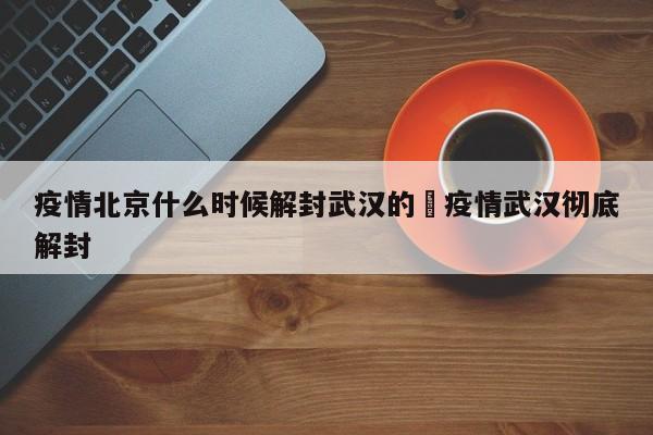 疫情北京什么时候解封武汉的›疫情武汉彻底解封