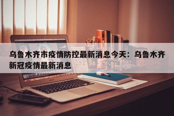 乌鲁木齐市疫情防控最新消息今天：乌鲁木齐新冠疫情最新消息
