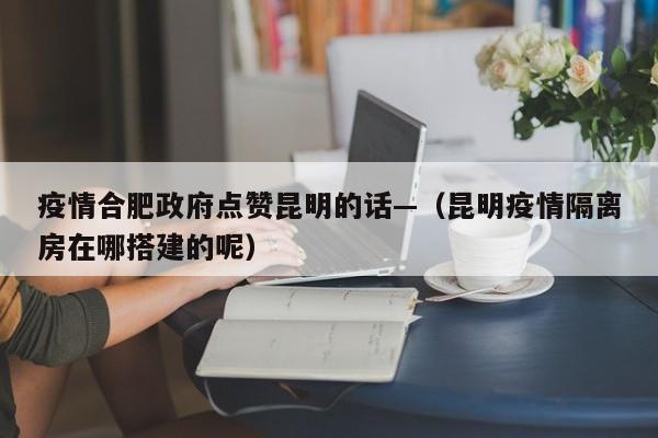 疫情合肥政府点赞昆明的话—（昆明疫情隔离房在哪搭建的呢）