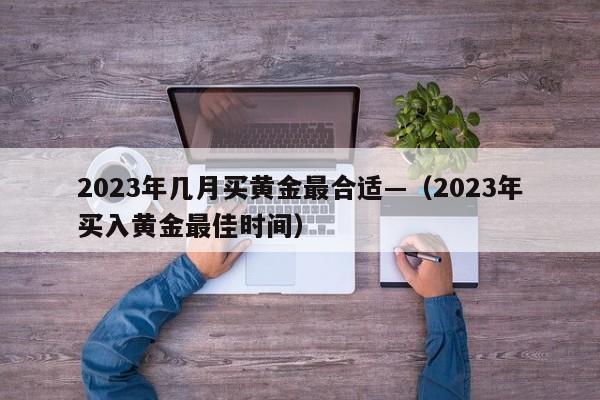 2023年几月买黄金最合适—（2023年买入黄金最佳时间）