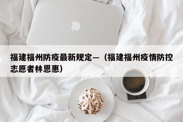 福建福州防疫最新规定—（福建福州疫情防控志愿者林恩惠）