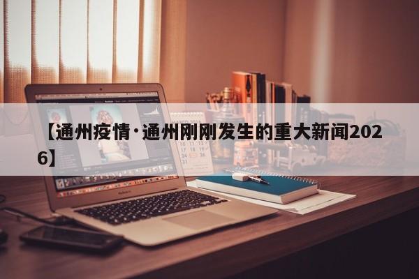 【通州疫情·通州刚刚发生的重大新闻2026】