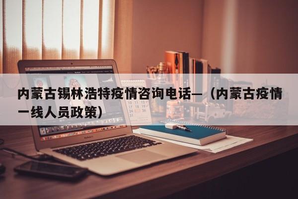 内蒙古锡林浩特疫情咨询电话—（内蒙古疫情一线人员政策）