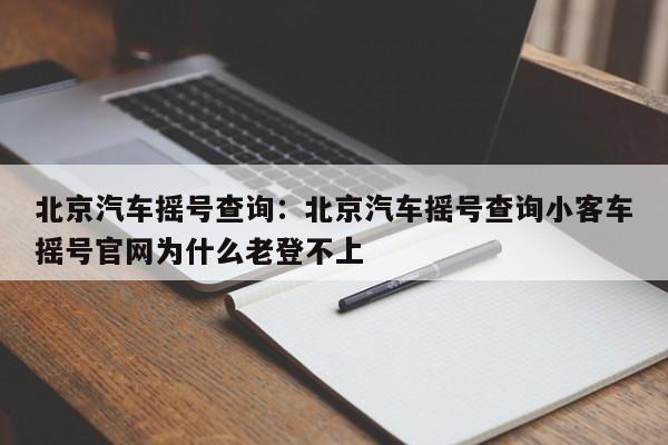 北京汽车摇号查询：北京汽车摇号查询小客车摇号官网为什么老登不上