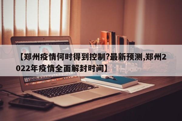 【郑州疫情何时得到控制?最新预测,郑州2022年疫情全面解封时间】