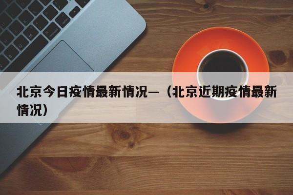 北京今日疫情最新情况—（北京近期疫情最新情况）