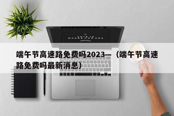 端午节高速路免费吗2023—（端午节高速路免费吗最新消息）