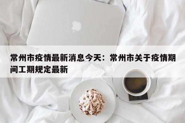常州市疫情最新消息今天：常州市关于疫情期间工期规定最新