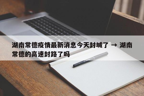 湖南常德疫情最新消息今天封城了 → 湖南常德的高速封路了吗