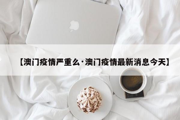 【澳门疫情严重么·澳门疫情最新消息今天】