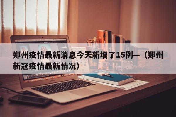 郑州疫情最新消息今天新增了15例—（郑州新冠疫情最新情况）