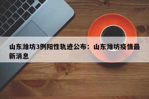 山东潍坊3例阳性轨迹公布：山东潍坊疫情最新消息