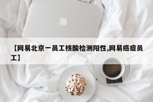 【网易北京一员工核酸检测阳性,网易癌症员工】
