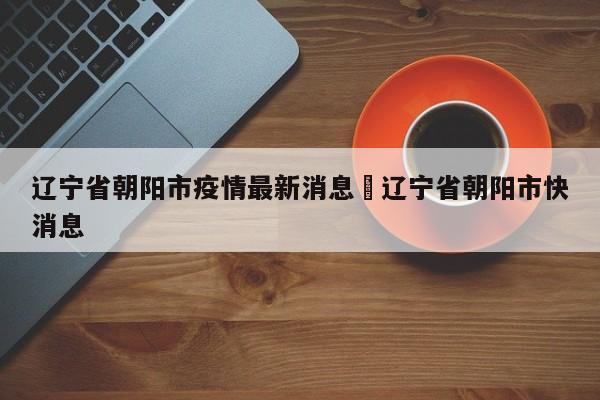 辽宁省朝阳市疫情最新消息›辽宁省朝阳市快消息
