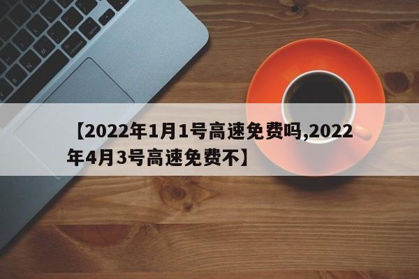 【2022年1月1号高速免费吗,2022年4月3号高速免费不】