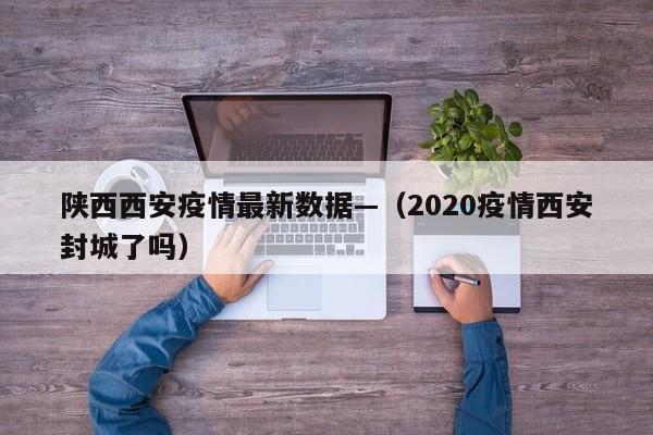 陕西西安疫情最新数据—（2020疫情西安封城了吗）
