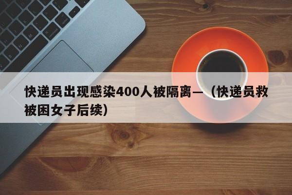 快递员出现感染400人被隔离—（快递员救被困女子后续）