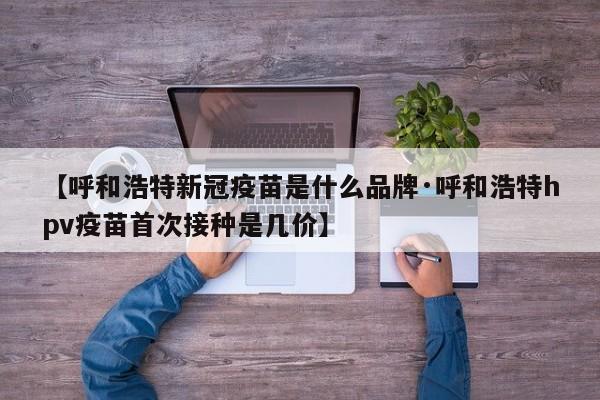 【呼和浩特新冠疫苗是什么品牌·呼和浩特hpv疫苗首次接种是几价】