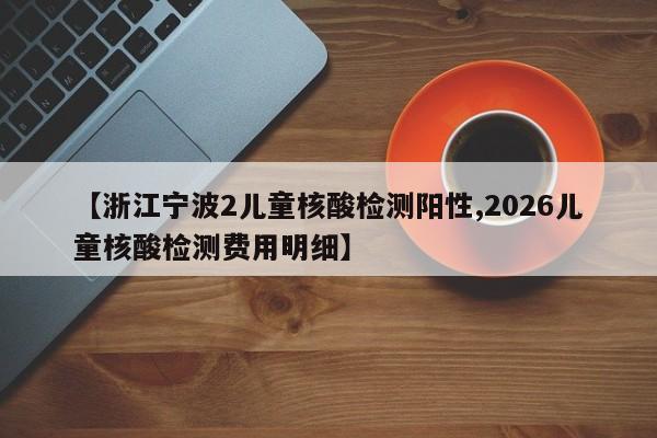 【浙江宁波2儿童核酸检测阳性,2026儿童核酸检测费用明细】