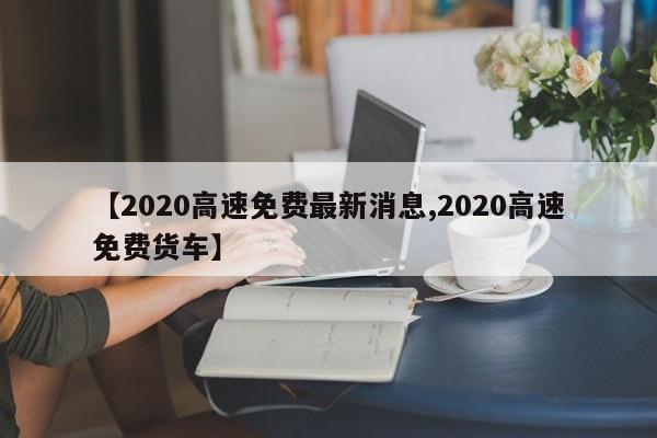 【2020高速免费最新消息,2020高速免费货车】