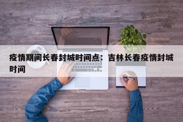 疫情期间长春封城时间点：吉林长春疫情封城时间