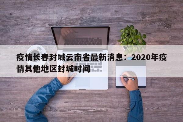 疫情长春封城云南省最新消息：2020年疫情其他地区封城时间